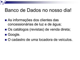 Banco de Dados no nosso dia!
 As informações dos clientes das
concessionárias de luz e de água;
 Os catálogos (revistas) de venda direta;
 Google.
 O cadastro de uma locadora de veículos.
 