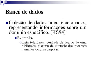 Banco de dados
 Coleção de dados inter-relacionados,
representando informações sobre um
domínio específico. [KS94]
Exemplos:
Lista telefônica, controle de acervo de uma
biblioteca, sistema de controle dos recursos
humanos de uma empresa
 
