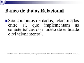 Banco de dados Relacional
 São conjuntos de dados, relacionados
entre si, que implementam as
características do modelo de entidade
e relacionamento1.
1
Fonte: Piva, Gustavo Dibbern: Informática, análise e gerenciamento de dados, Manual de Informática – Centro Paula Souza, v.3
 