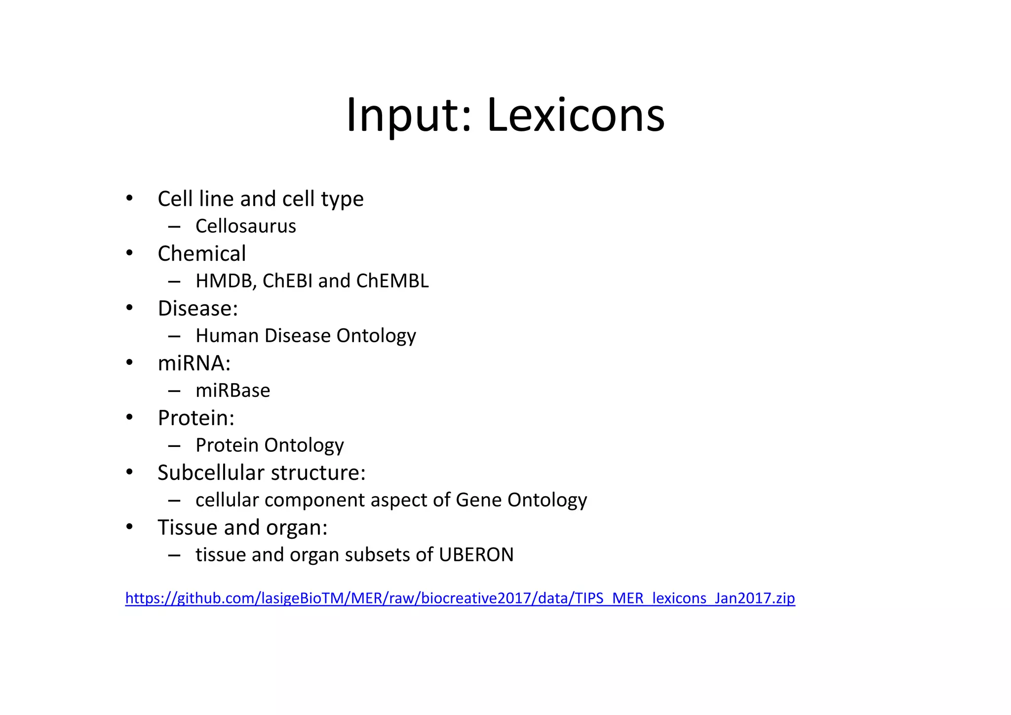 Input: Lexicons
• Cell line and cell type
– Cellosaurus
• Chemical
– HMDB, ChEBI and ChEMBL
• Disease: 
– Human Disease Ontology
• miRNA: 
– miRBase
• Protein: 
– Protein Ontology
• Subcellular structure: 
– cellular component aspect of Gene Ontology
• Tissue and organ: 
– tissue and organ subsets of UBERON
https://github.com/lasigeBioTM/MER/raw/biocreative2017/data/TIPS_MER_lexicons_Jan2017.zip
 