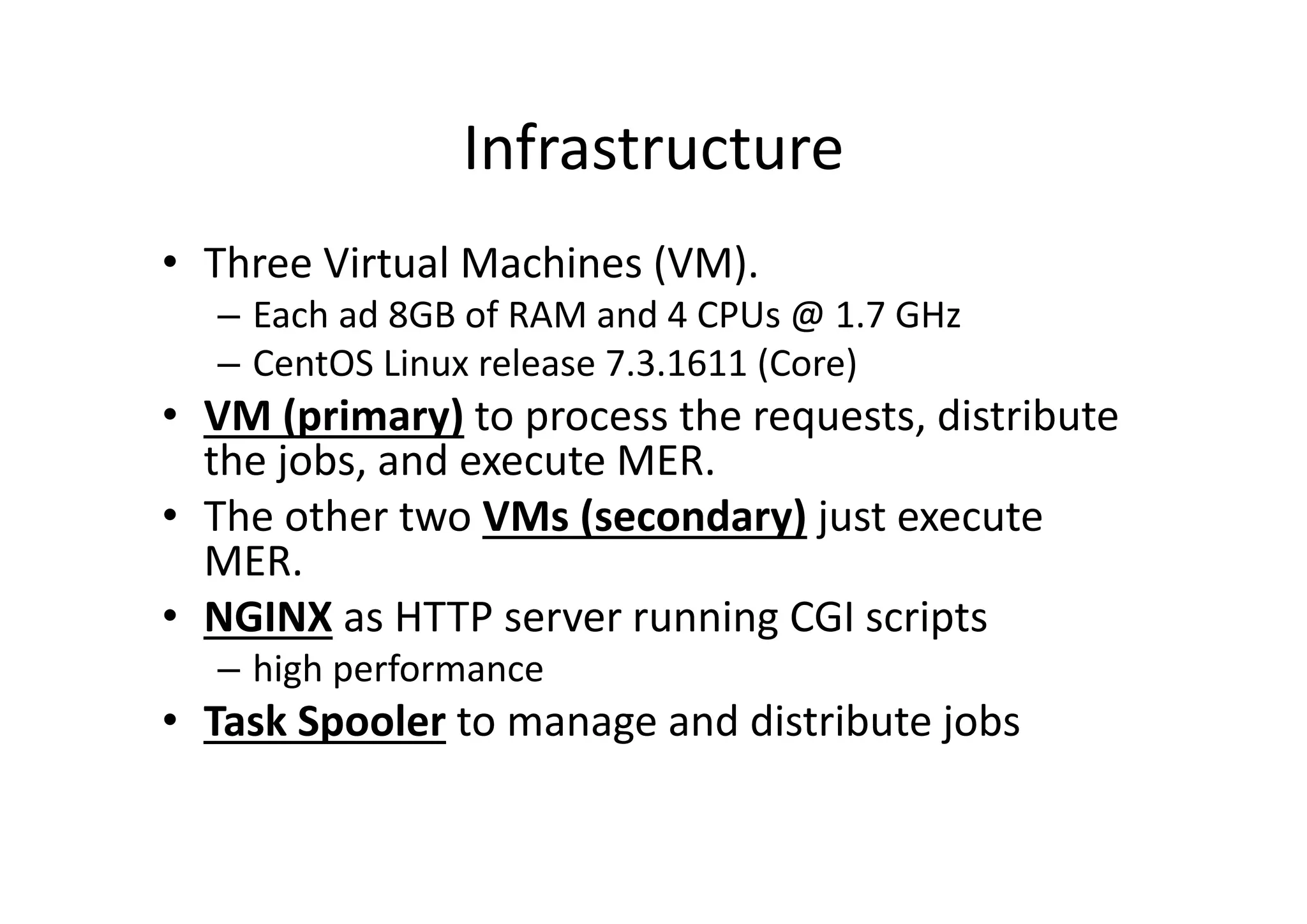Infrastructure
• Three Virtual Machines (VM). 
– Each ad 8GB of RAM and 4 CPUs @ 1.7 GHz
– CentOS Linux release 7.3.1611 (Core)
• VM (primary) to process the requests, distribute 
the jobs, and execute MER.
• The other two VMs (secondary) just execute 
MER. 
• NGINX as HTTP server running CGI scripts 
– high performance
• Task Spooler to manage and distribute jobs
 
