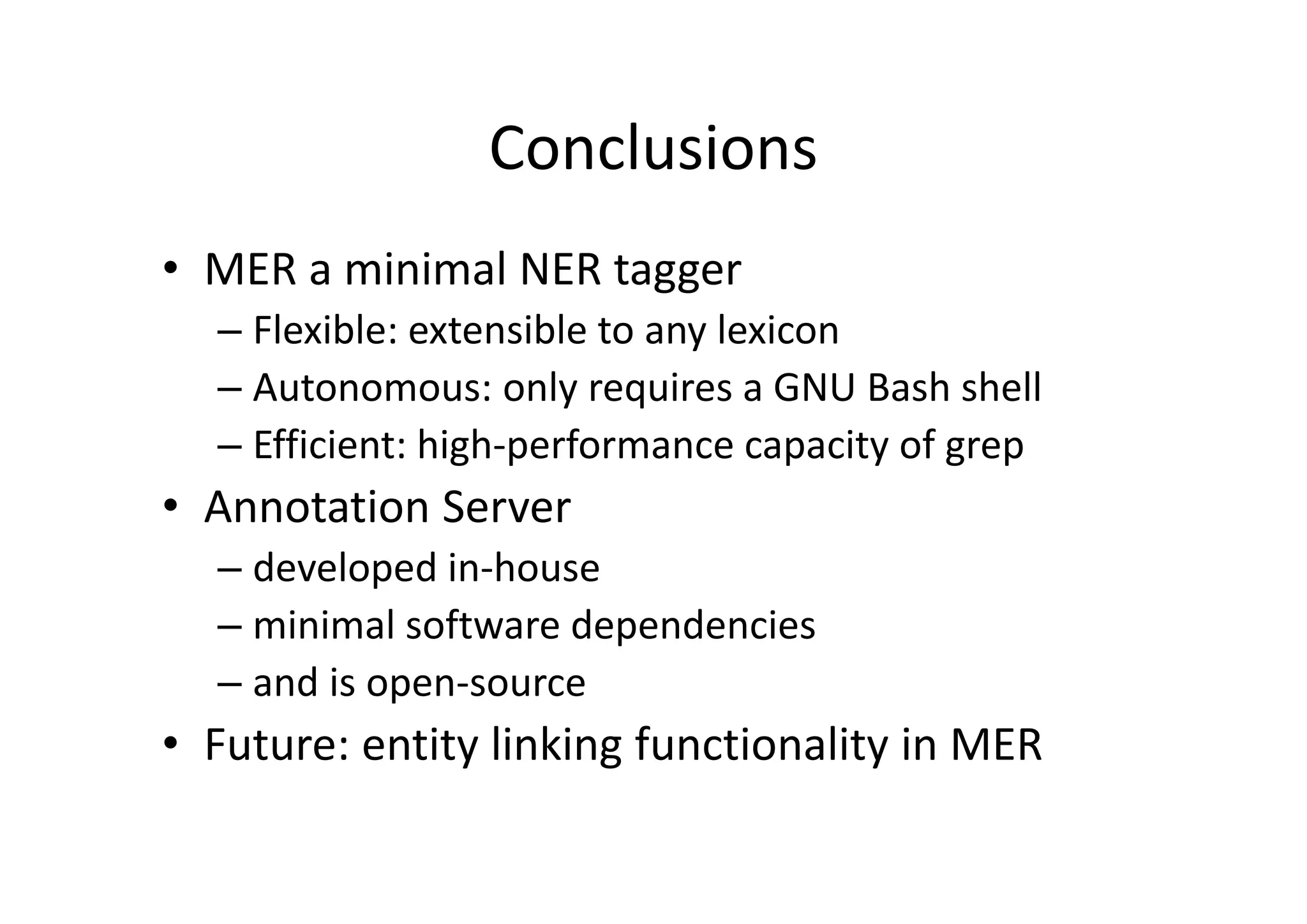 Conclusions
• MER a minimal NER tagger
– Flexible: extensible to any lexicon
– Autonomous: only requires a GNU Bash shell
– Efficient: high‐performance capacity of grep
• Annotation Server 
– developed in‐house 
– minimal software dependencies 
– and is open‐source
• Future: entity linking functionality in MER
 