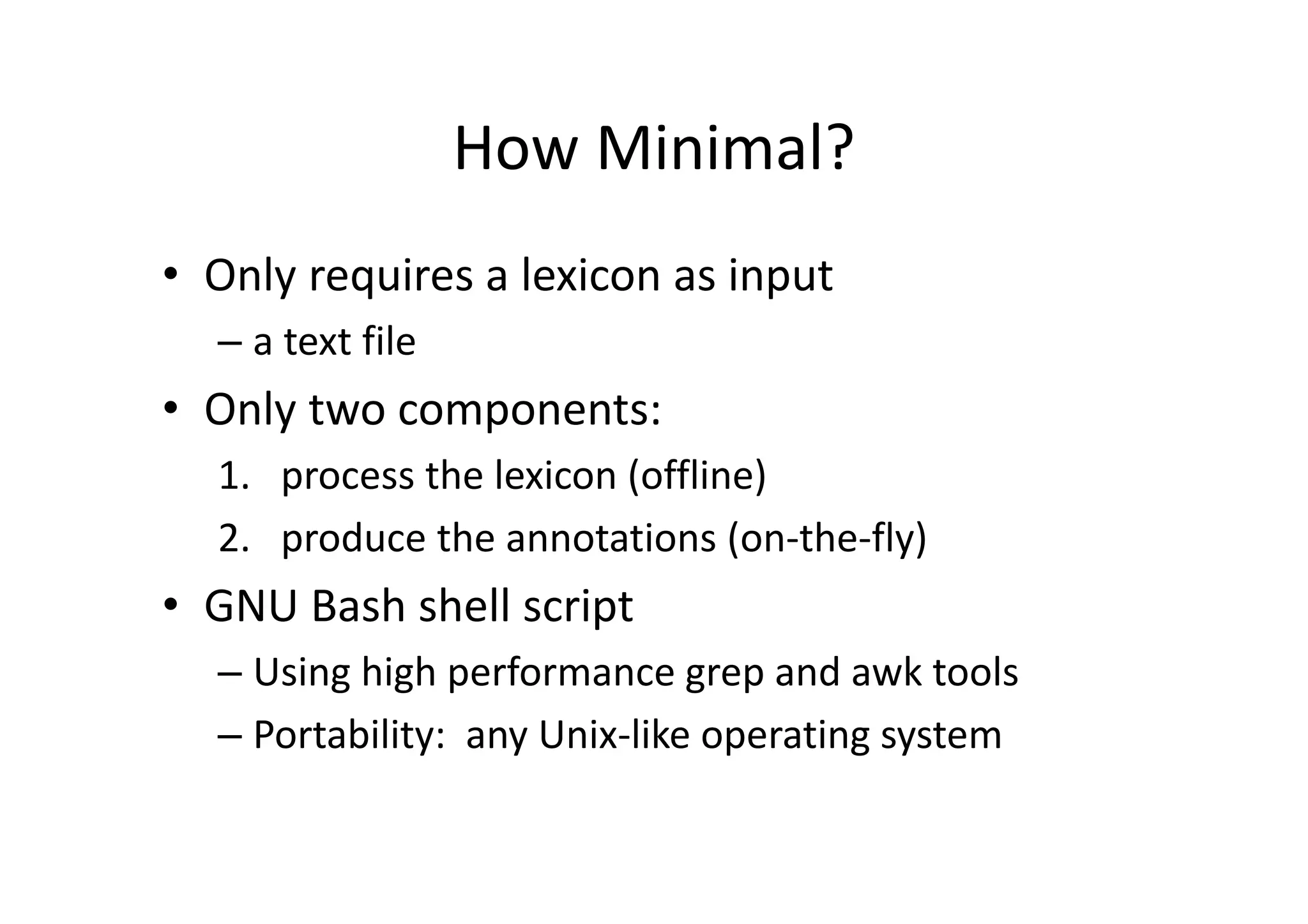 How Minimal?
• Only requires a lexicon as input 
– a text file
• Only two components: 
1. process the lexicon (offline)
2. produce the annotations (on‐the‐fly)
• GNU Bash shell script
– Using high performance grep and awk tools
– Portability:  any Unix‐like operating system
 