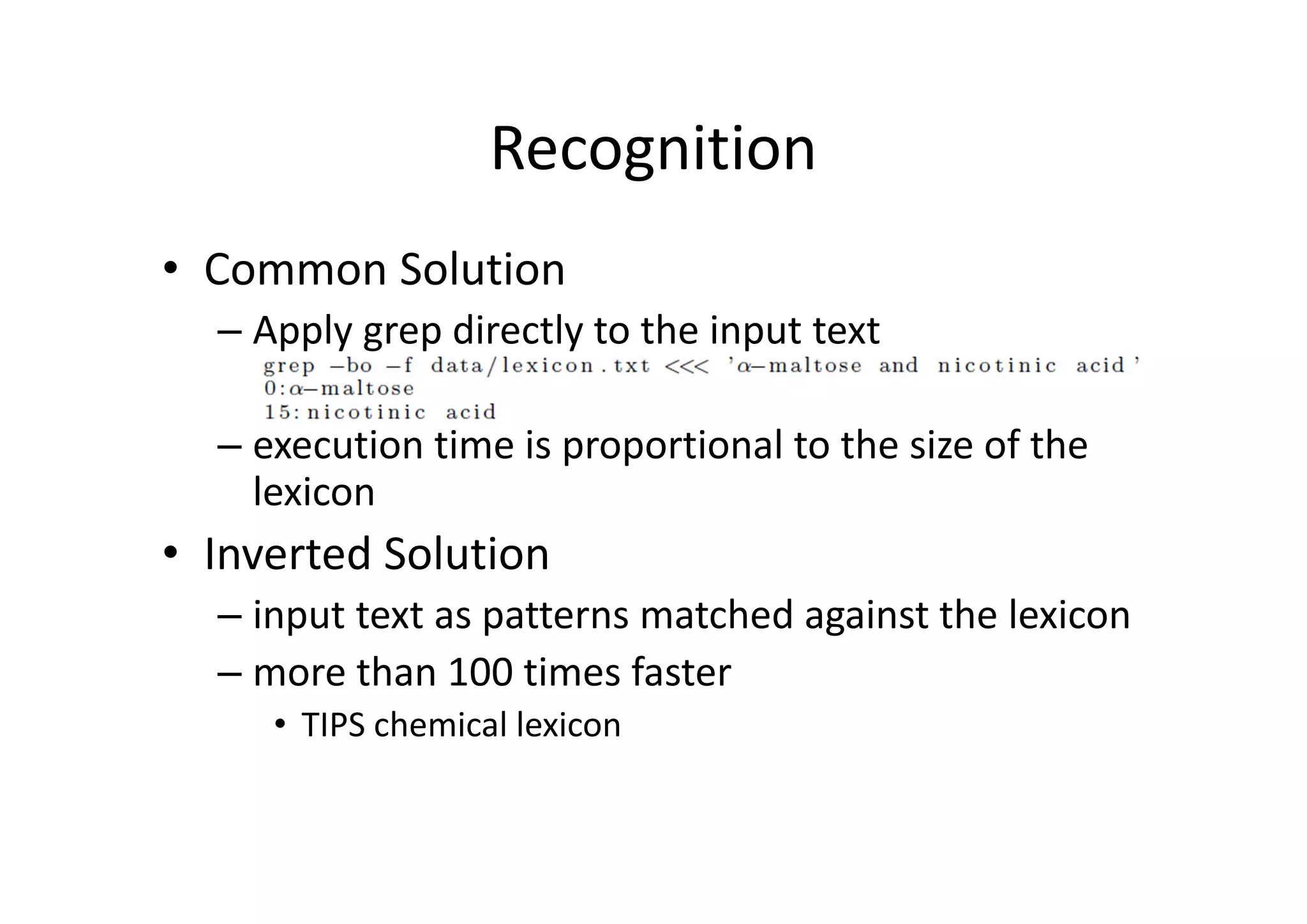 Recognition
• Common Solution
– Apply grep directly to the input text
– execution time is proportional to the size of the 
lexicon
• Inverted Solution
– input text as patterns matched against the lexicon
– more than 100 times faster
• TIPS chemical lexicon
 