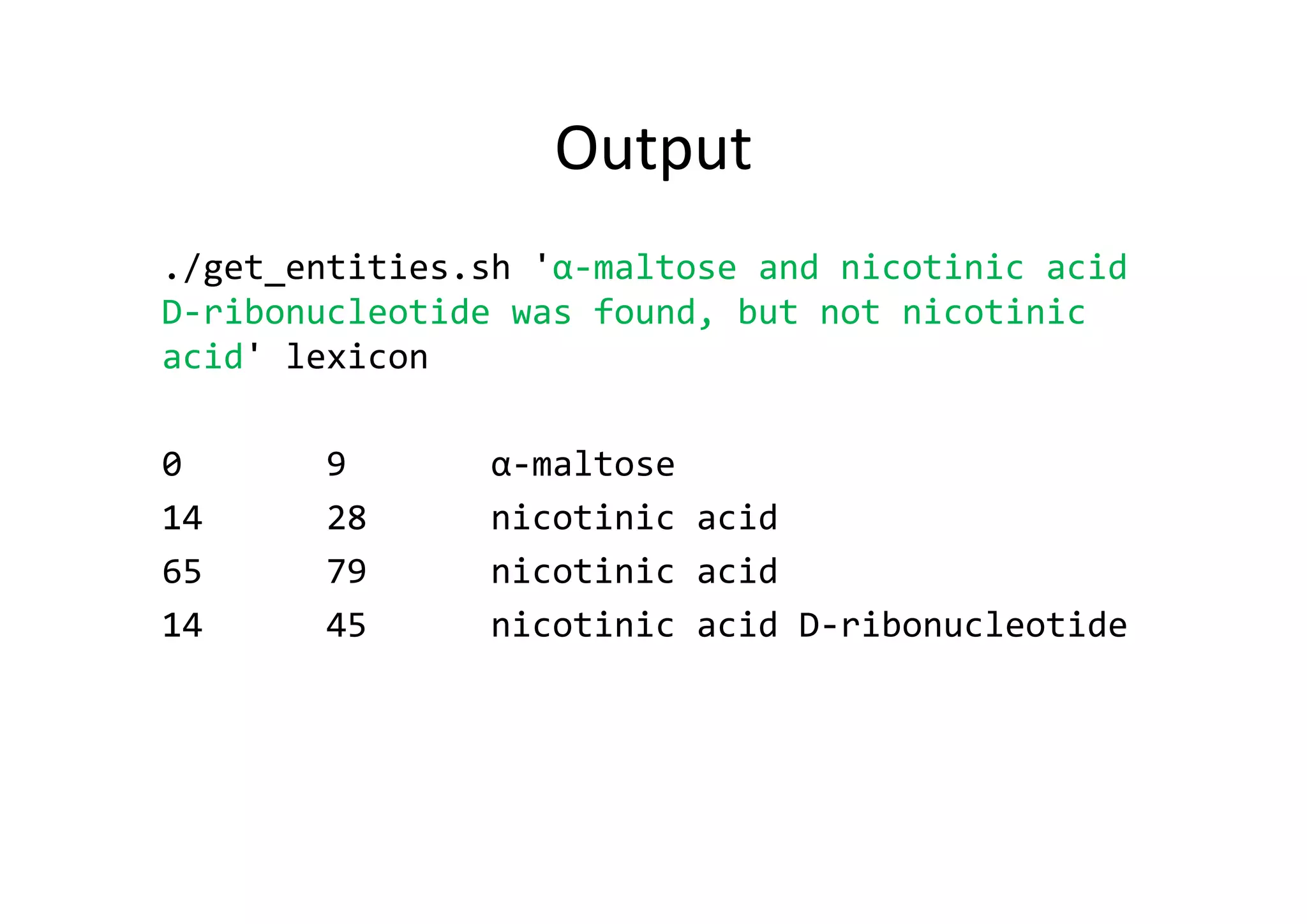 Output
./get_entities.sh 'α‐maltose and nicotinic acid 
D‐ribonucleotide was found, but not nicotinic 
acid' lexicon
0       9       α‐maltose
14      28      nicotinic acid
65      79      nicotinic acid
14      45      nicotinic acid D‐ribonucleotide
 