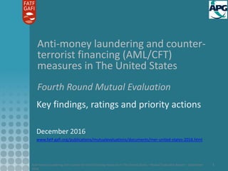 Anti-money laundering and counter-terrorist financing measures in The United States – Mutual Evaluation Report – September
2016
1
Anti-money laundering and counter-
terrorist financing (AML/CFT)
measures in The United States
Fourth Round Mutual Evaluation
Key findings, ratings and priority actions
December 2016
www.fatf-gafi.org/publications/mutualevaluations/documents/mer-united-states-2016.html
 