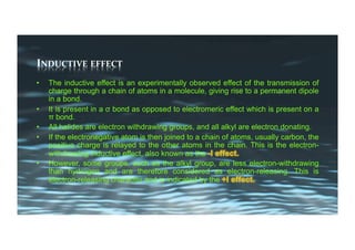 INDUCTIVE	EFFECT	
•  The inductive effect is an experimentally observed effect of the transmission of
charge through a chain of atoms in a molecule, giving rise to a permanent dipole
in a bond.
•  It is present in a σ bond as opposed to electromeric effect which is present on a
π bond.
•  All halides are electron withdrawing groups, and all alkyl are electron donating.
•  If the electronegative atom is then joined to a chain of atoms, usually carbon, the
positive charge is relayed to the other atoms in the chain. This is the electron-
withdrawing inductive effect, also known as the
•  However, some groups, such as the alkyl group, are less electron-withdrawing
than hydrogen and are therefore considered as electron-releasing. This is
electron-releasing character and is indicated by the
 