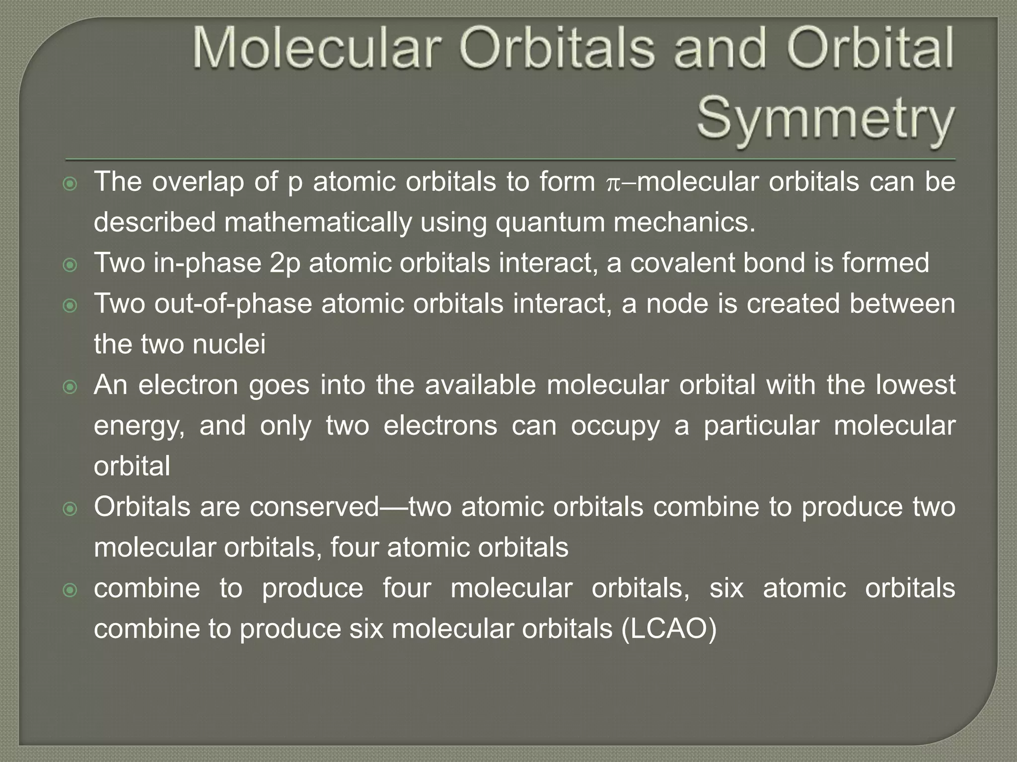  The overlap of p atomic orbitals to form p-molecular orbitals can be
described mathematically using quantum mechanics.
 Two in-phase 2p atomic orbitals interact, a covalent bond is formed
 Two out-of-phase atomic orbitals interact, a node is created between
the two nuclei
 An electron goes into the available molecular orbital with the lowest
energy, and only two electrons can occupy a particular molecular
orbital
 Orbitals are conserved—two atomic orbitals combine to produce two
molecular orbitals, four atomic orbitals
 combine to produce four molecular orbitals, six atomic orbitals
combine to produce six molecular orbitals (LCAO)
 