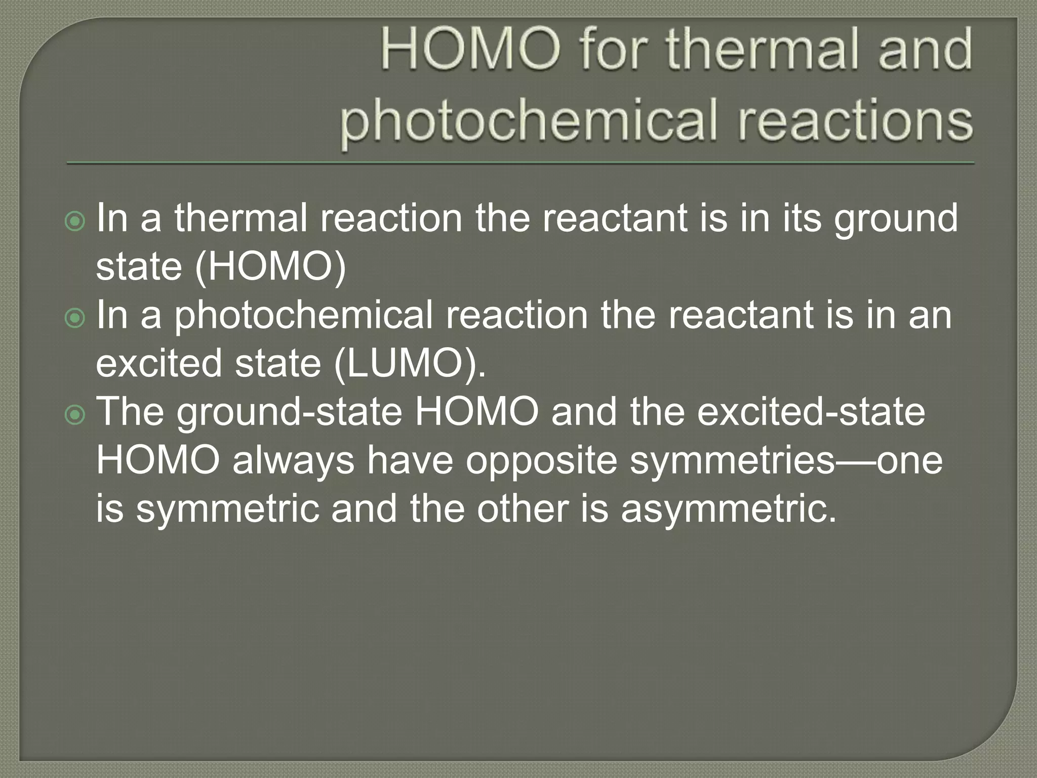  In a thermal reaction the reactant is in its ground
state (HOMO)
 In a photochemical reaction the reactant is in an
excited state (LUMO).
 The ground-state HOMO and the excited-state
HOMO always have opposite symmetries—one
is symmetric and the other is asymmetric.
 