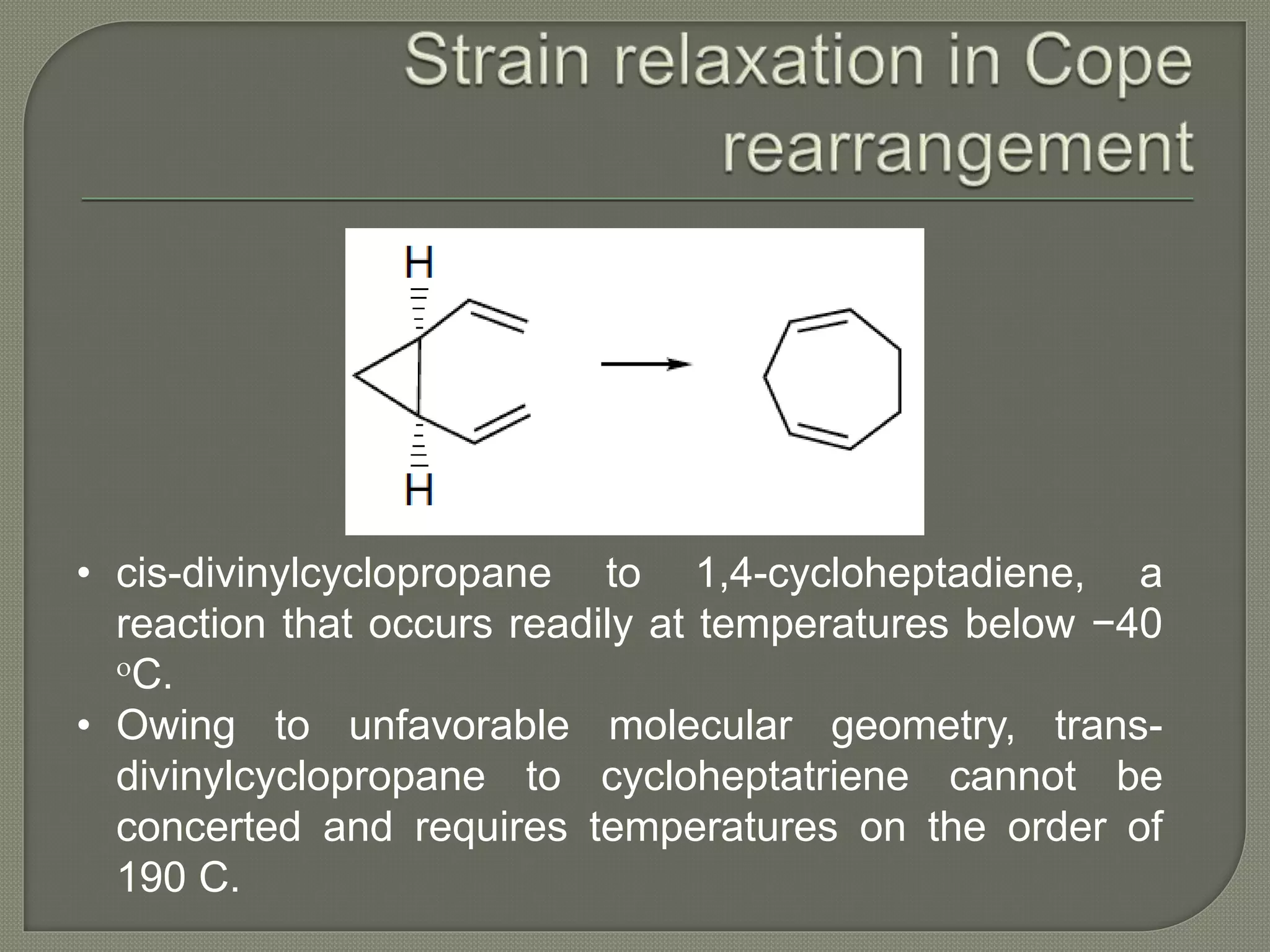 • cis-divinylcyclopropane to 1,4-cycloheptadiene, a
reaction that occurs readily at temperatures below −40
oC.
• Owing to unfavorable molecular geometry, trans-
divinylcyclopropane to cycloheptatriene cannot be
concerted and requires temperatures on the order of
190 C.
 