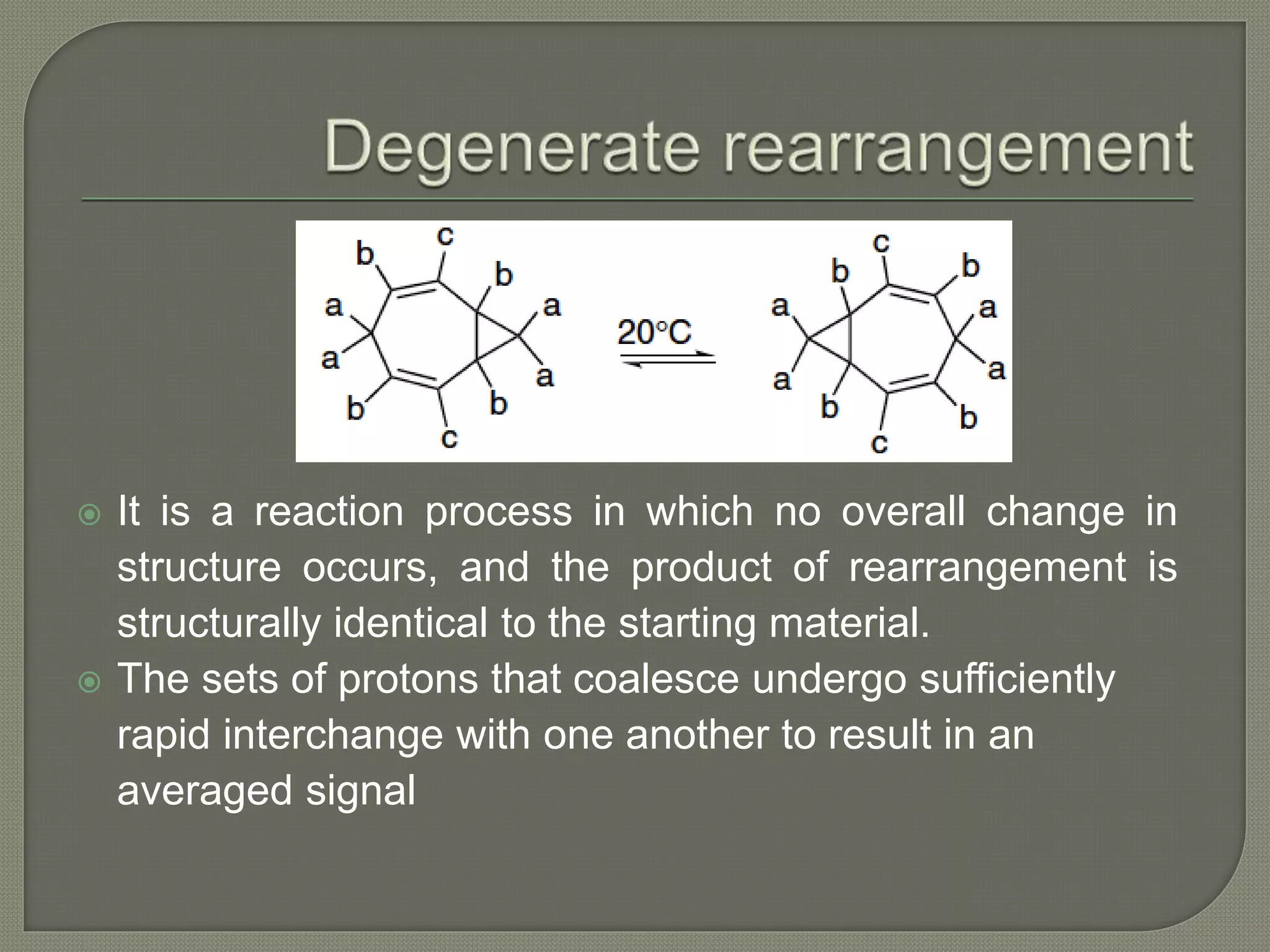  It is a reaction process in which no overall change in
structure occurs, and the product of rearrangement is
structurally identical to the starting material.
 The sets of protons that coalesce undergo sufficiently
rapid interchange with one another to result in an
averaged signal
 