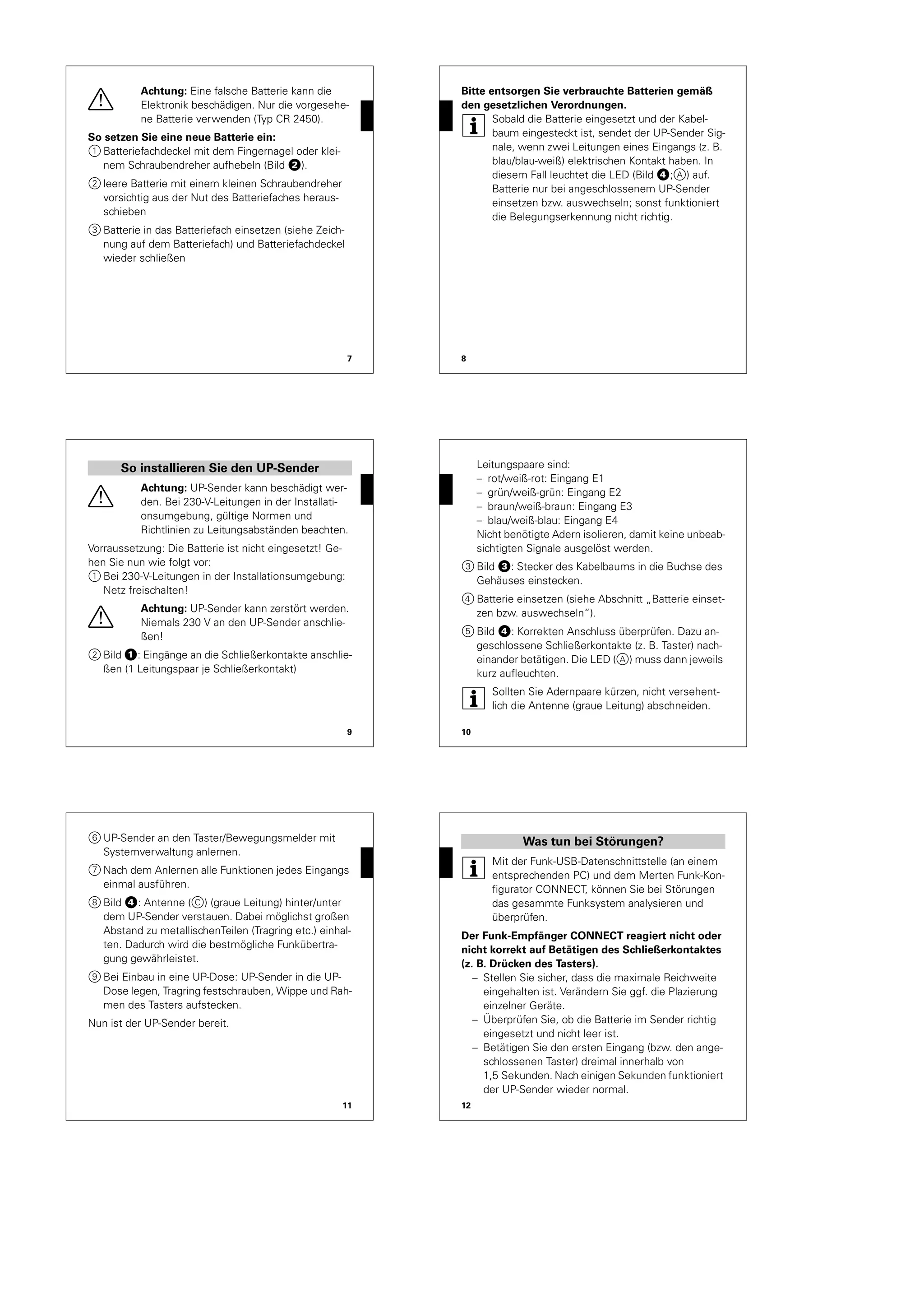 7
½
Achtung: Eine falsche Batterie kann die
Elektronik beschädigen. Nur die vorgesehe-
ne Batterie verwenden (Typ CR 2450).
So setzen Sie eine neue Batterie ein:
1 Batteriefachdeckel mit dem Fingernagel oder klei-
nem Schraubendreher aufhebeln (Bild „).
2 leere Batterie mit einem kleinen Schraubendreher
vorsichtig aus der Nut des Batteriefaches heraus-
schieben
3 Batterie in das Batteriefach einsetzen (siehe Zeich-
nung auf dem Batteriefach) und Batteriefachdeckel
wieder schließen
8
Bitte entsorgen Sie verbrauchte Batterien gemäß
den gesetzlichen Verordnungen.
|
Sobald die Batterie eingesetzt und der Kabel-
baum eingesteckt ist, sendet der UP-Sender Sig-
nale, wenn zwei Leitungen eines Eingangs (z. B.
blau/blau-weiß) elektrischen Kontakt haben. In
diesem Fall leuchtet die LED (Bild $;A) auf.
Batterie nur bei angeschlossenem UP-Sender
einsetzen bzw. auswechseln; sonst funktioniert
die Belegungserkennung nicht richtig.
9
½
Achtung: UP-Sender kann beschädigt wer-
den. Bei 230-V-Leitungen in der Installati-
onsumgebung, gültige Normen und
Richtlinien zu Leitungsabständen beachten.
Vorraussetzung: Die Batterie ist nicht eingesetzt! Ge-
hen Sie nun wie folgt vor:
1 Bei 230-V-Leitungen in der Installationsumgebung:
Netz freischalten!
½
Achtung: UP-Sender kann zerstört werden.
Niemals 230 V an den UP-Sender anschlie-
ßen!
2 Bild !: Eingänge an die Schließerkontakte anschlie-
ßen (1 Leitungspaar je Schließerkontakt)
So installieren Sie den UP-Sender
10
Leitungspaare sind:
– rot/weiß-rot: Eingang E1
– grün/weiß-grün: Eingang E2
– braun/weiß-braun: Eingang E3
– blau/weiß-blau: Eingang E4
Nicht benötigte Adern isolieren, damit keine unbeab-
sichtigten Signale ausgelöst werden.
3 Bild §: Stecker des Kabelbaums in die Buchse des
Gehäuses einstecken.
4 Batterie einsetzen (siehe Abschnitt „Batterie einset-
zen bzw. auswechseln“).
5 Bild $: Korrekten Anschluss überprüfen. Dazu an-
geschlossene Schließerkontakte (z. B. Taster) nach-
einander betätigen. Die LED (A) muss dann jeweils
kurz aufleuchten.
|
Sollten Sie Adernpaare kürzen, nicht versehent-
lich die Antenne (graue Leitung) abschneiden.
11
6 UP-Sender an den Taster/Bewegungsmelder mit
Systemverwaltung anlernen.
7 Nach dem Anlernen alle Funktionen jedes Eingangs
einmal ausführen.
8 Bild $: Antenne (C) (graue Leitung) hinter/unter
dem UP-Sender verstauen. Dabei möglichst großen
Abstand zu metallischenTeilen (Tragring etc.) einhal-
ten. Dadurch wird die bestmögliche Funkübertra-
gung gewährleistet.
9 Bei Einbau in eine UP-Dose: UP-Sender in die UP-
Dose legen, Tragring festschrauben, Wippe und Rah-
men des Tasters aufstecken.
Nun ist der UP-Sender bereit.
12
|
Mit der Funk-USB-Datenschnittstelle (an einem
entsprechenden PC) und dem Merten Funk-Kon-
figurator CONNECT, können Sie bei Störungen
das gesammte Funksystem analysieren und
überprüfen.
Der Funk-Empfänger CONNECT reagiert nicht oder
nicht korrekt auf Betätigen des Schließerkontaktes
(z. B. Drücken des Tasters).
– Stellen Sie sicher, dass die maximale Reichweite
eingehalten ist. Verändern Sie ggf. die Plazierung
einzelner Geräte.
– Überprüfen Sie, ob die Batterie im Sender richtig
eingesetzt und nicht leer ist.
– Betätigen Sie den ersten Eingang (bzw. den ange-
schlossenen Taster) dreimal innerhalb von
1,5 Sekunden. Nach einigen Sekunden funktioniert
der UP-Sender wieder normal.
Was tun bei Störungen?
 