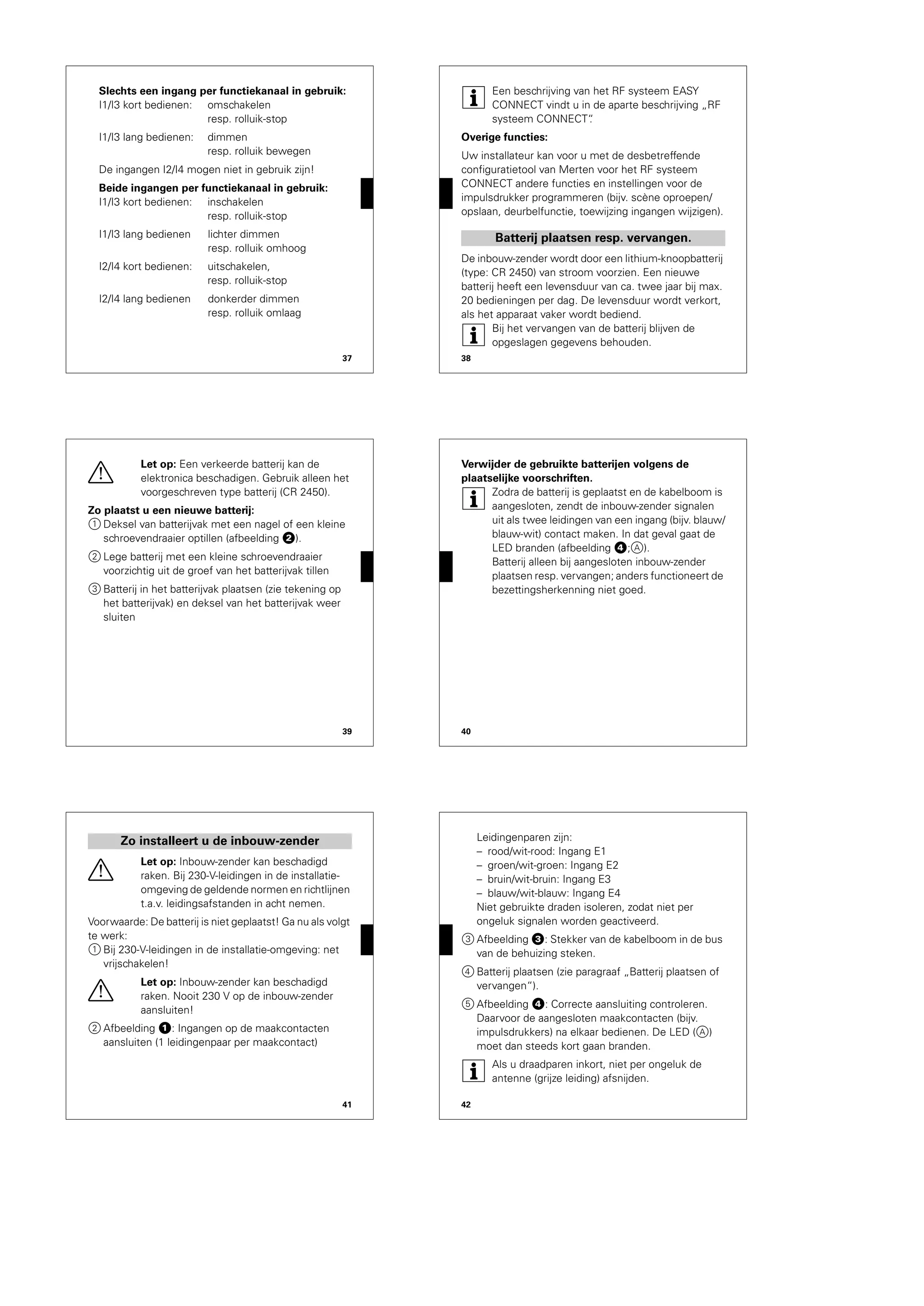 37
Slechts een ingang per functiekanaal in gebruik:
I1/I3 kort bedienen: omschakelen
resp. rolluik-stop
I1/I3 lang bedienen: dimmen
resp. rolluik bewegen
De ingangen I2/I4 mogen niet in gebruik zijn!
Beide ingangen per functiekanaal in gebruik:
I1/I3 kort bedienen: inschakelen
resp. rolluik-stop
I1/I3 lang bedienen lichter dimmen
resp. rolluik omhoog
I2/I4 kort bedienen: uitschakelen,
resp. rolluik-stop
I2/I4 lang bedienen donkerder dimmen
resp. rolluik omlaag
38
|
Een beschrijving van het RF systeem EASY
CONNECT vindt u in de aparte beschrijving „RF
systeem CONNECT“.
Overige functies:
Uw installateur kan voor u met de desbetreffende
configuratietool van Merten voor het RF systeem
CONNECT andere functies en instellingen voor de
impulsdrukker programmeren (bijv. scène oproepen/
opslaan, deurbelfunctie, toewijzing ingangen wijzigen).
De inbouw-zender wordt door een lithium-knoopbatterij
(type: CR 2450) van stroom voorzien. Een nieuwe
batterij heeft een levensduur van ca. twee jaar bij max.
20 bedieningen per dag. De levensduur wordt verkort,
als het apparaat vaker wordt bediend.
|
Bij het vervangen van de batterij blijven de
opgeslagen gegevens behouden.
Batterij plaatsen resp. vervangen.
39
½
Let op: Een verkeerde batterij kan de
elektronica beschadigen. Gebruik alleen het
voorgeschreven type batterij (CR 2450).
Zo plaatst u een nieuwe batterij:
1 Deksel van batterijvak met een nagel of een kleine
schroevendraaier optillen (afbeelding „).
2 Lege batterij met een kleine schroevendraaier
voorzichtig uit de groef van het batterijvak tillen
3 Batterij in het batterijvak plaatsen (zie tekening op
het batterijvak) en deksel van het batterijvak weer
sluiten
40
Verwijder de gebruikte batterijen volgens de
plaatselijke voorschriften.
|
Zodra de batterij is geplaatst en de kabelboom is
aangesloten, zendt de inbouw-zender signalen
uit als twee leidingen van een ingang (bijv. blauw/
blauw-wit) contact maken. In dat geval gaat de
LED branden (afbeelding $;A).
Batterij alleen bij aangesloten inbouw-zender
plaatsen resp. vervangen; anders functioneert de
bezettingsherkenning niet goed.
41
½
Let op: Inbouw-zender kan beschadigd
raken. Bij 230-V-leidingen in de installatie-
omgeving de geldende normen en richtlijnen
t.a.v. leidingsafstanden in acht nemen.
Voorwaarde: De batterij is niet geplaatst! Ga nu als volgt
te werk:
1 Bij 230-V-leidingen in de installatie-omgeving: net
vrijschakelen!
½
Let op: Inbouw-zender kan beschadigd
raken. Nooit 230 V op de inbouw-zender
aansluiten!
2 Afbeelding !: Ingangen op de maakcontacten
aansluiten (1 leidingenpaar per maakcontact)
Zo installeert u de inbouw-zender
42
Leidingenparen zijn:
– rood/wit-rood: Ingang E1
– groen/wit-groen: Ingang E2
– bruin/wit-bruin: Ingang E3
– blauw/wit-blauw: Ingang E4
Niet gebruikte draden isoleren, zodat niet per
ongeluk signalen worden geactiveerd.
3 Afbeelding §: Stekker van de kabelboom in de bus
van de behuizing steken.
4 Batterij plaatsen (zie paragraaf „Batterij plaatsen of
vervangen“).
5 Afbeelding $: Correcte aansluiting controleren.
Daarvoor de aangesloten maakcontacten (bijv.
impulsdrukkers) na elkaar bedienen. De LED (A)
moet dan steeds kort gaan branden.
|
Als u draadparen inkort, niet per ongeluk de
antenne (grijze leiding) afsnijden.
 