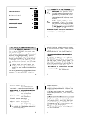 D
GB
NL
E
S
Gebrauchsanweisung 2
Operating instructions 18
Gebruiksaanwijzing 34
Instrucciones de servicio 50
Bruksanvisning 66
2
¼
Lebensgefahr durch elektrischen Strom.
Montage, Installation, Batteriewechsel und
Beseitigen von Störungen dürfen nur von
Elektrofachkräften vorgenommen werden.
Die länderspezifischen Vorschriften sind zu
beachten.
½
Die Funk-Übertragung erfolgt auf einem
nicht exclusiv verfügbaren Übertragungs-
weg, Störungen können deshalb nicht aus-
geschlossen werden. Die Funk-Übertragung
ist nicht geeignet für Sicherheitsanwendun-
gen, z. B. Not-Aus, Not-Ruf.
Beachten Sie in jedem Fall auch die weiteren Sicher-
heitshinweise in dieser Anleitung!
Beachten Sie zu Ihrer Sicherheit.
3
Der Funk-Sender UP CONNECT, 4fach wird im folgen-
den UP-Sender genannt.
Der UP-Sender ist ein batterieversorgter Funksender, an
den Sie bis zu 4 Schließerkontakte (z. B. Taster) an-
schließen können. Dadurch lassen sich unter anderem
beliebige Schalterprogramme in das Merten Funk-Sys-
tem CONNECT einbeziehen. Der UP-Sender wird z. B.
unter den Tastereinsatz oder in eine leere UP-Dose ge-
legt.
|
Der Funk-Sender UP CONNECT verfügt über
eine Belegungserkennung, die automatisch er-
kennt, ob ein Taster oder ein Schalter angeschlos-
sen ist.
Über den UP-Sender können Sie geeignete Empfänger
des Merten Funk-Systems CONNECT fernbedienen.
Das können Sie mit dem Funk-Sender
UP CONNECT, 4fach tun.
4
Bevor Sie Empfänger fernbedienen können, müssen
Sie den Funk-Sender UP CONNECT an einen Taster/Be-
wegungsmelder mit Systemverwaltung anlernen (siehe
separate Beschreibung „Funk-System CONNECT“)
Funktionen innerhalb eines Funk Systems EASY
CONNECT:
Bei Einbindung des UP-Senders in ein Funk-System
EASY CONNECT hat der UP-Sender zwei Funktionska-
näle. Dabei sind die Eingänge E1 und E2 sowie E3 und
E4 jeweils ein Funktionskanal. Durch die Belegungser-
kennung wird auch automatisch erkannt, ob beide Ein-
gänge eines Funktionskanals beschaltet sind.
Nur ein Eingang pro Funktionskanals beschaltet:
E1/E3 kurz betätigen: umschalten
bzw. Rollladen Stop
5
E1/E3 lang betätigen: dimmen
bzw. Rollladen bewegen
Die Eingänge E2/E4 dürfen nicht beschaltet sein!
Beide Eingänge pro Funktionskanals beschaltet:
E1/E3 kurz betätigen: einschalten
bzw. Rollladen Stop
E1/E3 lang betätigen heller dimmen
bzw. Rollladen rauf
E2/E4 kurz betätigen: ausschalten,
bzw. Rollladen Stop
E2/E4 lang betätigen dunkler dimmen
bzw. Rollladen runter
|
Eine Beschreibung zum Funk System EASY CON-
NECT finden Sie in der separaten Beschreibung
„Funk-System CONNECT“.
6
Weitere Funktionen:
Ihr Installateur kann Ihnen mit den entsprechenden
Merten-Konfigurations-Werkzeugen für das Funk-Sys-
tem CONNECT weitere Funktionen und Einstellungen
für den Taster programmieren (z. B. Szene aufrufen/
speichern, Klingeltasterfunktion, Zuordnung der Eingän-
ge ändern).
Der UP-Sender wird über eine Lithium Knopfbatterie
(Typ: CR 2450) mit Strom versorgt. Eine neue Batterie
hat eine Lebensdauer von ca. zwei Jahren bei max.
20 Betätigungen pro Tag. Die Lebensdauer verringert
sich, wenn das Gerät öfter betätigt wird.
|
Bei einem Battriewechsel bleiben die gespeicher-
ten Daten erhalten.
Batterie einsetzen bzw. auswechseln.
 