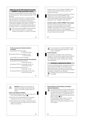 19
The flush-mounted CONNECT radio transmitter, 4-gang
will be referred to as “flush-mounted transmitter” in the
following.
The flush-mounted transmitter is a battery-powered
radio transmitter to which you can connect up to four
make contacts (e.g. push-buttons). Among other
things, this permits any switch range to be integrated in
to the Merten CONNECT radio system. The flush-
mounted transmitter is, for example, placed under the
push-button insert or in an empty flush-mounted box.
|
The flush-mounted CONNECT radio transmitter
has occupancy recognition. It recognises
whether a push-button or a switch is connected.
What you can do with the flush-mounted
CONNECT radio transmitter, 4-gang.
20
Suitable receivers from the Merten CONNECT radio
system can be controlled remotely via the flush-
mounted transmitter.
Before you can control receivers remotely, you have to
program the flush-mounted CONNECT radio
transmitter to a push-button/movement detector with
system administration function (see the separate
description of the “CONNECT radio system”).
Functions within an EASY CONNECT radio system:
The flush-mounted transmitter has two function
channels when being integrated into the EASY
CONNECT radio system. The inputs E1, E2, E3 and E4
are each a function channel. It can be detected
automatically by occupancy recognition if both inputs of
a function channel are connected.
21
If only one input per function channel is
connected:
By pressing E1/E3 briefly:toggle
or stop roller shutter
By pressing E1/E3 for a prolonged time:dim
or move shutters
Inputs E2/E4 must not be connected.
If both inputs per function channel are connected:
By pressing E1/E3 briefly:switch on
or stop roller shutter
By pressing E1/E3 for a prolonged time:dim up
or raise roller shutter
By pressing E2/E4 briefly:switch off
or stop roller shutter
By pressing E2/E4 for a prolonged time dim down
or lower roller shutter
22
|
For a description of the EASY CONNECT radio
system, see the separate description: “Radio
system CONNECT”.
Further functions:
Your electrician can program other functions and
settings for the push-button using the relevant Merten
configuration tools for the CONNECT radio system
(e.g. retrieve/save a scene, doorbell button, change
input assignment).
The flush-mounted transmitter is powered by a lithium
button cell (type: CR 2450). A new battery has an
operating life of about two years at a maximum of
twenty actuations per day. The operating life decreases
if the device is operated more frequently.
|
The saved functions are not lost when the battery
is replaced.
Inserting or replacing the battery.
23
½
Attention: Inserting the wrong type of
battery can damage the electronics. Only
use the correct type of battery (type CR
2450).
Insert a new battery as follows:
1 Prise open the battery cover with your finger nail or
with a small screwdriver (Figure „).
2 Carefully prise empty batteries out of the battery
compartment slot with a small screwdriver.
3 Insert batteries into the battery compartment (see
drawing on the battery compartment) and close the
battery compartment.
24
Please dispose of used batteries according to
statutory regulations.
|
As soon as the battery has been inserted and the
wiring harness has been plugged in, the flush-
mounted transmitter transmits signals when the
line pair of an input (e.g. blue/blue-white) has
electrical contact. When this is the case, the LED
lights up (Figure $;A).
Only exchange or insert a battery in a flush-
mounted transmitter that is connected.
Otherwise, the occupancy recognition will not
work properly.
 