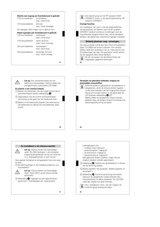 37
Slechts een ingang per functiekanaal in gebruik:
I1/I3 kort bedienen: omschakelen
resp. rolluik-stop
I1/I3 lang bedienen: dimmen
resp. rolluik bewegen
De ingangen I2/I4 mogen niet in gebruik zijn!
Beide ingangen per functiekanaal in gebruik:
I1/I3 kort bedienen: inschakelen
resp. rolluik-stop
I1/I3 lang bedienen lichter dimmen
resp. rolluik omhoog
I2/I4 kort bedienen: uitschakelen,
resp. rolluik-stop
I2/I4 lang bedienen donkerder dimmen
resp. rolluik omlaag
38
|
Een beschrijving van het RF systeem EASY
CONNECT vindt u in de aparte beschrijving „RF
systeem CONNECT“.
Overige functies:
Uw installateur kan voor u met de desbetreffende
configuratietool van Merten voor het RF systeem
CONNECT andere functies en instellingen voor de
impulsdrukker programmeren (bijv. scène oproepen/
opslaan, deurbelfunctie, toewijzing ingangen wijzigen).
De inbouw-zender wordt door een lithium-knoopbatterij
(type: CR 2450) van stroom voorzien. Een nieuwe
batterij heeft een levensduur van ca. twee jaar bij max.
20 bedieningen per dag. De levensduur wordt verkort,
als het apparaat vaker wordt bediend.
|
Bij het vervangen van de batterij blijven de
opgeslagen gegevens behouden.
Batterij plaatsen resp. vervangen.
39
½
Let op: Een verkeerde batterij kan de
elektronica beschadigen. Gebruik alleen het
voorgeschreven type batterij (CR 2450).
Zo plaatst u een nieuwe batterij:
1 Deksel van batterijvak met een nagel of een kleine
schroevendraaier optillen (afbeelding „).
2 Lege batterij met een kleine schroevendraaier
voorzichtig uit de groef van het batterijvak tillen
3 Batterij in het batterijvak plaatsen (zie tekening op
het batterijvak) en deksel van het batterijvak weer
sluiten
40
Verwijder de gebruikte batterijen volgens de
plaatselijke voorschriften.
|
Zodra de batterij is geplaatst en de kabelboom is
aangesloten, zendt de inbouw-zender signalen
uit als twee leidingen van een ingang (bijv. blauw/
blauw-wit) contact maken. In dat geval gaat de
LED branden (afbeelding $;A).
Batterij alleen bij aangesloten inbouw-zender
plaatsen resp. vervangen; anders functioneert de
bezettingsherkenning niet goed.
41
½
Let op: Inbouw-zender kan beschadigd
raken. Bij 230-V-leidingen in de installatie-
omgeving de geldende normen en richtlijnen
t.a.v. leidingsafstanden in acht nemen.
Voorwaarde: De batterij is niet geplaatst! Ga nu als volgt
te werk:
1 Bij 230-V-leidingen in de installatie-omgeving: net
vrijschakelen!
½
Let op: Inbouw-zender kan beschadigd
raken. Nooit 230 V op de inbouw-zender
aansluiten!
2 Afbeelding !: Ingangen op de maakcontacten
aansluiten (1 leidingenpaar per maakcontact)
Zo installeert u de inbouw-zender
42
Leidingenparen zijn:
– rood/wit-rood: Ingang E1
– groen/wit-groen: Ingang E2
– bruin/wit-bruin: Ingang E3
– blauw/wit-blauw: Ingang E4
Niet gebruikte draden isoleren, zodat niet per
ongeluk signalen worden geactiveerd.
3 Afbeelding §: Stekker van de kabelboom in de bus
van de behuizing steken.
4 Batterij plaatsen (zie paragraaf „Batterij plaatsen of
vervangen“).
5 Afbeelding $: Correcte aansluiting controleren.
Daarvoor de aangesloten maakcontacten (bijv.
impulsdrukkers) na elkaar bedienen. De LED (A)
moet dan steeds kort gaan branden.
|
Als u draadparen inkort, niet per ongeluk de
antenne (grijze leiding) afsnijden.
 