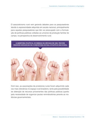 Módulo 2 - Associativismo de Interesse Econômico // 44
Associativismo, Cooperativismo e Sindicalismo no Agronegócio
O associativismo rural vem gerando debates para os pesquisadores
devido à expressividade adquirida em escala nacional, principalmente
para aqueles pesquisadores que têm se preocupado com a formula-
ção de políticas públicas voltadas ao universo da produção familiar do
campo, na perspectiva do desenvolvimento rural.
Com isso, as associações de produtores rurais foram adquirindo cada
vez mais relevância no espaço rural brasileiro, tanto pela possibilidade
de obtenção de recursos provenientes das políticas públicas quanto
pela necessidade de organizar pautas reivindicatórias perante as ins-
tâncias governamentais.
 