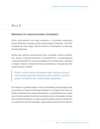 Módulo 2 - Associativismo de Interesse Econômico // 47
Associativismo, Cooperativismo e Sindicalismo no Agronegócio
Aula 2
Impasses do associativismo econômico
Como você estudou nas aulas anteriores, o movimento associativo
busca benefícios ao grupo, porém possui alguns impasses, como difi-
culdades de ordem legal, falta de incentivo, informações e a dificulda-
de das lideranças.
Muitos dos esforços concentrados para consolidar direitos econômi-
cos, sociais e culturais fomentam o associativismo, o cooperativismo,
o empreendedorismo e outras estratégias de inclusão social, produtiva
e cidadã, visando o desenvolvimento sustentável e redução das dife-
renças sociais no Brasil.
Porém, outros fatores de ordem legal, técnica e econô-
mica atuam gerando obstáculos burocráticos, tecnoló-
gicos e onerosos para associações populares.
Em relação a questões legais, embora a liberdade de associação este-
ja prevista em nossa Constituição Federal e no Código Civil como um
direito fundamental do estado democrático, reconhecendo que mulhe-
res e homens podem livremente se associar para a realização de obje-
tivos coletivos diversos, as regras são tão amplas que faz coexistirem,
no mesmo formato de instituição, organizações extremamente diferen-
 