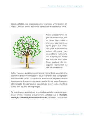 Módulo 2 - Associativismo de Interesse Econômico // 48
Associativismo, Cooperativismo e Sindicalismo no Agronegócio
ciadas, voltadas para seus associados, hospitais e universidades pri-
vadas, ONGs de defesa de direitos e entidades de assistência social.
Alguns procedimentos le-
gais e administrativos, mui-
tas vezes burocráticos e
onerosos, fazem com que
alguns grupos que se reú-
nem para ações coletivas
tenham dificuldade para
se constituir e instituciona-
lizar e depois para manter
sua estrutura associativa.
Assim, acabam não con-
seguindo representar tão
bem seus interesses.
Outros impasses que podemos considerar no mundo do associativismo
econômico brasileiro em todos os seus segmentos são o despreparo
dos associados para a cooperação e a dificuldade de preenchimento
dos cargos de direção com formação moral e técnica específica para a
administração de organizações associativas, e com conhecimento da
cultura e da doutrina da cooperação.
As organizações associativas e os órgãos apoiadores precisam em-
pregar tempo e recursos exclusivamente voltados para a educação,
formação e informação do associativismo, visando a conscientiza-
 