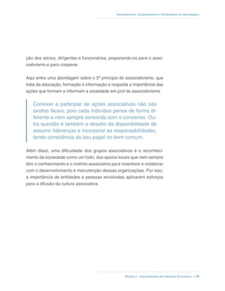 Módulo 2 - Associativismo de Interesse Econômico // 49
Associativismo, Cooperativismo e Sindicalismo no Agronegócio
ção dos sócios, dirigentes e funcionários, preparando-os para o asso-
ciativismo e para cooperar.
Aqui entra uma abordagem sobre o 5º princípio do associativismo, que
trata da educação, formação e informação e respalda a importância das
ações que formam e informam a sociedade em prol do associativismo
Conviver e participar de ações associativas não são
tarefas fáceis, pois cada indivíduo pensa de forma di-
ferente e nem sempre concorda com o consenso. Ou-
tra questão é também o desafio da disponibilidade de
assumir lideranças e incorporar as responsabilidades,
tendo consciência do seu papel no bem comum.
Além disso, uma dificuldade dos grupos associativos é o reconheci-
mento da sociedade como um todo, dos apoios locais que nem sempre
têm o conhecimento e o instinto associativo para incentivar e colaborar
com o desenvolvimento e manutenção dessas organizações. Por isso,
a importância de entidades e pessoas envolvidas aplicarem esforços
para a difusão da cultura associativa.
 