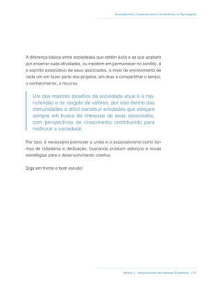 Módulo 2 - Associativismo de Interesse Econômico // 51
Associativismo, Cooperativismo e Sindicalismo no Agronegócio
A diferença básica entre sociedades que obtêm êxito e as que acabam
por encerrar suas atividades, ou insistem em permanecer no conflito, é
o espírito associativo de seus associados, o nível de envolvimento de
cada um em fazer parte dos projetos, em doar e compartilhar o tempo,
o conhecimento, o recurso.
Um dos maiores desafios da sociedade atual é a ma-
nutenção e os resgate de valores, por isso dentro das
comunidades é difícil constituir entidades que estejam
sempre em busca do interesse de seus associados,
com perspectivas de crescimento contribuindo para
melhorar a sociedade.
Por isso, é necessário promover a união e o associativismo como for-
mas de cidadania e dedicação, buscando produzir esforços e novas
estratégias para o desenvolvimento coletivo.
Siga em frente e bom estudo!
 