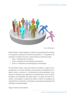 Módulo 2 - Associativismo de Interesse Econômico // 36
Associativismo, Cooperativismo e Sindicalismo no Agronegócio
Fonte: Shutterstock
Neste módulo, vamos resgatar as origens do associativismo no Brasil,
os impasses econômicos do sistema associativo e a importância de
participar e interagir. Para isso, você estudará as seguintes aulas:
•	 Aula 1: Associativismo no Brasil
•	 Aula 2: Impasses do associativismo econômico
•	 Aula 3: A importância da participação e da interação
Ao final deste módulo, você será capaz de conhecer a origem do as-
sociativismo no mundo, identificar as premissas do associativismo no
Brasil, avaliar a estrutura e o funcionamento das associações, reco-
nhecer as políticas para expansão do associativismo rural no Brasil,
identificar as dificuldades de ordem legal e as ações de falta de in-
centivo, informações e ausência de líderes, avaliar as vantagens do
associativismo econômico e reconhecer a importância de participar de
entidades de representação.
Siga em frente e bom estudo!
 