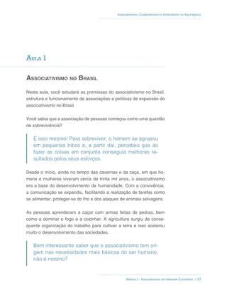 Módulo 2 - Associativismo de Interesse Econômico // 37
Associativismo, Cooperativismo e Sindicalismo no Agronegócio
Aula 1
Associativismo no Brasil
Nesta aula, você estudará as premissas do associativismo no Brasil,
estrutura e funcionamento de associações e políticas de expansão do
associativismo no Brasil.
Você sabia que a associação de pessoas começou como uma questão
de sobrevivência?
É isso mesmo! Para sobreviver, o homem se agrupou
em pequenas tribos e, a partir daí, percebeu que ao
fazer as coisas em conjunto conseguia melhores re-
sultados pelos seus esforços.
Desde o início, ainda no tempo das cavernas e da caça, em que ho-
mens e mulheres viveram cerca de trinta mil anos, o associativismo
era a base do desenvolvimento da humanidade. Com a convivência,
a comunicação se expandiu, facilitando a realização de tarefas como
se alimentar, proteger-se do frio e dos ataques de animais selvagens.
As pessoas aprenderam a caçar com armas feitas de pedras, bem
como a dominar o fogo e a cozinhar. A agricultura surgiu da conse-
quente organização do trabalho para cultivar a terra e isso acelerou
muito o desenvolvimento das sociedades.
Bem interessante saber que o associativismo tem ori-
gem nas necessidades mais básicas do ser humano,
não é mesmo?
 