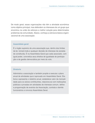 Módulo 2 - Associativismo de Interesse Econômico // 40
Associativismo, Cooperativismo e Sindicalismo no Agronegócio
De modo geral, essas organizações não têm a atividade econômica
como objetivo principal, mas defendem os interesses de um grupo que
encontrou na união de esforços a melhor solução para determinados
problemas da comunidade. Abaixo, conheça a estrutura básica organi-
zacional de uma associação:
Assembleia geral
É o órgão supremo de uma associação que, dentro dos limites
da lei, tomará toda e qualquer decisão de interesse da socieda-
de constituída. É na Assembleia Geral que cada associado, com
igual poder, concretiza seus direitos de igualdade de participa-
ção e de gestão democrática por meio do voto.
Diretoria
Administra a associação e também propõe e executa o plano
anual de atividades que é aprovado em Assembleia Geral. Ela-
bora e apresenta o relatório anual, estabelece valor da mensali-
dade para os sócios contribuintes, relaciona-se com instituições
públicas e privadas em atividades de interesse comum, define
a programação de eventos da Associação, contrata e demite
funcionários e convoca Assembleia Geral.
 