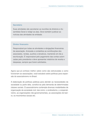 Módulo 2 - Associativismo de Interesse Econômico // 42
Associativismo, Cooperativismo e Sindicalismo no Agronegócio
Secretário
Suas atividades são secretariar as reuniões da diretoria e As-
sembleia Geral e redigir as atas. Deve também publicar as
notícias das atividades da entidade.
Diretor financeiro
Responsável por todas as atividades e obrigações financeiras
da associação. Arrecada e contabiliza as contribuições dos
associados, rendas, auxílios e donativos, mantendo em dia a
escrituração. É responsável pelo pagamento das contas autori-
zadas pelo presidente e deve apresentar relatórios de receita e
despesas, sempre que forem solicitados.
Agora que já conhece melhor sobre como são estruturadas e como
funcionam as associações, você estudará sobre políticas para expan-
são do associativismo no Brasil.
A elaboração de políticas públicas para atender as necessidades da
sociedade ou parte dela, constitui-se pela demanda de determinadas
classes sociais. O associativismo contempla diversas modalidades de
organização da sociedade civil, tais como: o sindicalismo, o cooperati-
vismo, as organizações não-governamentais, as associações de bair-
ro, os movimentos sociais etc.
 