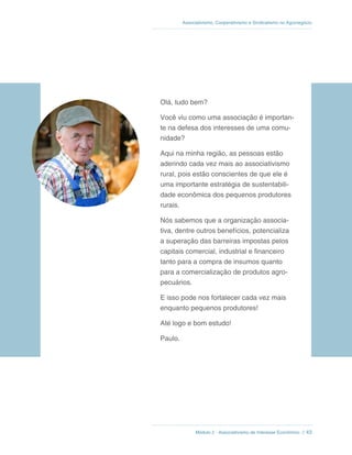 Módulo 2 - Associativismo de Interesse Econômico // 43
Associativismo, Cooperativismo e Sindicalismo no Agronegócio
Olá, tudo bem?
Você viu como uma associação é importan-
te na defesa dos interesses de uma comu-
nidade?
Aqui na minha região, as pessoas estão
aderindo cada vez mais ao associativismo
rural, pois estão conscientes de que ele é
uma importante estratégia de sustentabili-
dade econômica dos pequenos produtores
rurais.
Nós sabemos que a organização associa-
tiva, dentre outros benefícios, potencializa
a superação das barreiras impostas pelos
capitais comercial, industrial e financeiro
tanto para a compra de insumos quanto
para a comercialização de produtos agro-
pecuários.
E isso pode nos fortalecer cada vez mais
enquanto pequenos produtores!
Até logo e bom estudo!
Paulo.
 
