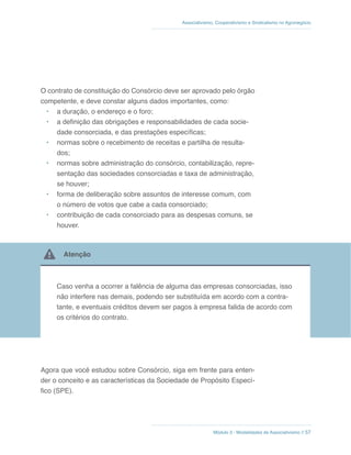 Módulo 3 - Modalidades de Associativismo // 57
Associativismo, Cooperativismo e Sindicalismo no Agronegócio
O contrato de constituição do Consórcio deve ser aprovado pelo órgão
competente, e deve constar alguns dados importantes, como:
•	 a duração, o endereço e o foro;
•	 a definição das obrigações e responsabilidades de cada socie-
dade consorciada, e das prestações específicas;
•	 normas sobre o recebimento de receitas e partilha de resulta-
dos;
•	 normas sobre administração do consórcio, contabilização, repre-
sentação das sociedades consorciadas e taxa de administração,
se houver;
•	 forma de deliberação sobre assuntos de interesse comum, com
o número de votos que cabe a cada consorciado;
•	 contribuição de cada consorciado para as despesas comuns, se
houver.
 Atenção
Caso venha a ocorrer a falência de alguma das empresas consorciadas, isso
não interfere nas demais, podendo ser substituída em acordo com a contra-
tante, e eventuais créditos devem ser pagos à empresa falida de acordo com
os critérios do contrato.
Agora que você estudou sobre Consórcio, siga em frente para enten-
der o conceito e as características da Sociedade de Propósito Especí-
fico (SPE).
 