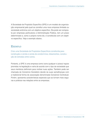 Módulo 3 - Modalidades de Associativismo // 58
Associativismo, Cooperativismo e Sindicalismo no Agronegócio
A Sociedade de Propósito Específico (SPE) é um modelo de organiza-
ção empresarial pelo qual se constitui uma nova empresa limitada ou
sociedade anônima com um objetivo específico. Ela pode ser compos-
ta por empresas particulares e Administração Pública, tem um prazo
determinado e, como o próprio nome diz, é constituída com um objeti-
vo específico. Veja o exemplo abaixo.
Exemplo
Criar uma Sociedade de Propósitos Específicos constituída para
construção e venda e venda de condomínios, loteamentos, constru-
ção de estradas entre outros.
Portanto, a SPE é uma empresa como outra qualquer e possui regras
previstas na legislação e varia de acordo com o tipo de sociedade que
seus membros definiram para nortear suas ações. Também pode ser
chamada de Consórcio Societário devido às suas semelhanças com
a tradicional forma de associação denominada Consórcio Contratual.
Porém, apresenta características especiais que as tornam mais segu-
ras e práticas nas relações entre as empresas.
 
