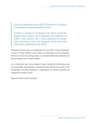 Módulo 3 - Modalidades de Associativismo // 59
Associativismo, Cooperativismo e Sindicalismo no Agronegócio
Uma das diferenças entre SPE e Consórcio Contratual
é a questão da personalidade jurídica.
Embora o Consórcio Contratual não tenha personali-
dade jurídica própria, ele é obrigado a se cadastrar no
CNPJ. Isso, porém, não o torna passível de obriga-
ções tributárias como, por exemplo, emitir uma nota
fiscal para recolhimento de ICMS.
Podemos concluir que a constituição de uma SPE é mais interessan-
te para o Poder Público, pois facilita a fiscalização e as concessões,
tendo em vista o seu longo prazo e a complexidade das relações das
consorciadas com o Poder Público.
Já o Consórcio tem como objetivo trazer benefícios individuais para
as sociedades consorciadas, mantendo total autonomia quanto à ad-
ministração de seus negócios e respeitando os limites previstos no
respectivo contrato social.
Siga em frente e bons estudos!
 