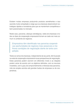 Módulo 3 - Modalidades de Associativismo // 61
Associativismo, Cooperativismo e Sindicalismo no Agronegócio
Existem muitas empresas produzindo produtos semelhantes e isso
acarreta muita competição e exige que as empresas desenvolvam es-
tratégias rápidas e inovadoras para que se mantenham competitivas e
bem posicionadas no mercado.
Neste caso, parcerias, alianças estratégicas, redes de empresas e to-
dos os tipos de cooperação empresarial tornam-se cada vez mais co-
mum no ambiente de negócios.
Empresários têm identificado nas parcerias cooperati-
vas oportunidades de negócios mais acessíveis e me-
lhores condições de negociação diante de tanta com-
petição.
Todos os ramos de empresas, independente de seu porte, têm buscado
na rede de cooperação empresarial novas perspectivas de negociação.
Estas parcerias podem ocorrem em diferentes níveis e as relações
podem variar de acordo com os objetivos definidos, com os recursos
investidos, com o grau de comprometimento e interesse dos parceiros,
indo de simples acordos até grandes fusões de empresas ou de coo-
perativas.
 