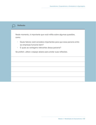 Módulo 3 - Modalidades de Associativismo // 62
Associativismo, Cooperativismo e Sindicalismo no Agronegócio
Reflexão
Neste momento, é importante que você reflita sobre algumas questões,
como:
•	 Quais fatores você considera importantes para que essa parceria entre
as empresas funcione bem?
•	 E quais as vantagens relevantes dessa parceria?
Se preferir, utilize o espaço abaixo para anotar suas reflexões.
 