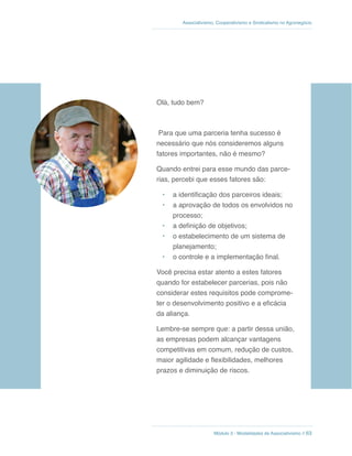 Módulo 3 - Modalidades de Associativismo // 63
Associativismo, Cooperativismo e Sindicalismo no Agronegócio
Olá, tudo bem?
Para que uma parceria tenha sucesso é
necessário que nós consideremos alguns
fatores importantes, não é mesmo?
Quando entrei para esse mundo das parce-
rias, percebi que esses fatores são:
• a identificação dos parceiros ideais;
• a aprovação de todos os envolvidos no
processo;
• a definição de objetivos;
• o estabelecimento de um sistema de
planejamento;
• o controle e a implementação final.
Você precisa estar atento a estes fatores
quando for estabelecer parcerias, pois não
considerar estes requisitos pode comprome-
ter o desenvolvimento positivo e a eficácia
da aliança.
Lembre-se sempre que: a partir dessa união,
as empresas podem alcançar vantagens
competitivas em comum, redução de custos,
maior agilidade e flexibilidades, melhores
prazos e diminuição de riscos.
 