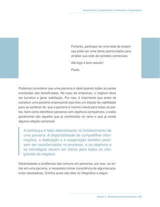 Módulo 3 - Modalidades de Associativismo // 64
Associativismo, Cooperativismo e Sindicalismo no Agronegócio
Portanto, participar de uma rede de empre-
sas pode ser uma ótima oportunidade para
ampliar sua rede de contatos comerciais.
Até logo e bom estudo!
Paulo.
Podemos considerar que uma parceria é ideal quando todas as partes
envolvidas são beneficiadas. No caso de empresas, o negócio deve
ser lucrativo e gerar satisfação. Por isso, é importante que antes de
constituir uma parceria empresarial seja feito um estudo de viabilidade
para se certificar de que a parceria é mesmo viável para todas as par-
tes, bem como identificar parceiros com objetivos compatíveis, e estes
geralmente são aqueles que já conhecidos no ramo e que já existe
alguma relação comercial.
A confiança é fator determinante no fortalecimento de
uma parceria. A disponibilidade de compartilhar infor-
mações, a dedicação e a cooperação também preci-
sam ser caracterizadas no processo, e os objetivos e
as estratégias devem ser claros para todos os inte-
grantes do negócio.
Adversidades e problemas são comuns em parcerias, por isso, ao en-
trar em uma parceria, é necessário tomar consciência de algumas pos-
turas necessárias. Confira quais são elas no infográfico a seguir.
 