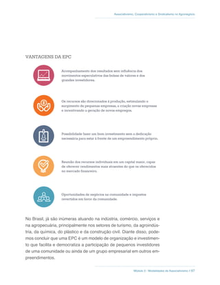 Módulo 3 - Modalidades de Associativismo // 67
Associativismo, Cooperativismo e Sindicalismo no Agronegócio
VANTAGENS DA EPC
Acompanhamento dos resultados sem influência dos
movimentos especulativos das bolsas de valores e dos
grandes investidores.
Os recursos são direcionados à produção, estimulando o
surgimento de pequenas empresas, a criação novas empresas
e incentivando a geração de novos empregos.
Possibilidade fazer um bom investimento sem a dedicação
necessária para estar à frente de um empreendimento próprio.
Reunião dos recursos individuais em um capital maior, capaz
de oferecer rendimentos mais atraentes do que os oferecidos
no mercado financeiro.
Oportunidades de negócios na comunidade e impostos
revertidos em favor da comunidade.
No Brasil, já são inúmeras atuando na indústria, comércio, serviços e
na agropecuária, principalmente nos setores de turismo, da agroindús-
tria, da química, do plástico e da construção civil. Diante disso, pode-
mos concluir que uma EPC é um modelo de organização e investimen-
to que facilita e democratiza a participação de pequenos investidores
de uma comunidade ou ainda de um grupo empresarial em outros em-
preendimentos.
 
