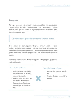 Módulo 3 - Modalidades de Associativismo // 72
Associativismo, Cooperativismo e Sindicalismo no Agronegócio
Conclusão
Para que um grupo seja eficaz é necessário que haja sinergia, ou seja,
os integrantes precisam trabalhar em conjunto, visando um objetivo
comum. Para que isso ocorra os objetivos devem ser claros para todos
os membros do grupo.
Os membros do grupo devem confiar uns nos outros.
É necessário que os integrantes do grupo tenham coesão, ou seja,
tenham o desejo de permanecer no grupo, defendê-lo e continuar tra-
balhando com as mesmas pessoas. Os integrantes se percebem como
partes do mesmo conjunto de pessoas e têm interesses em continuar
assim.
Dentro do associativismo, temos a seguinte definição para grupos for-
mais e informais:
Associativismo formal Associativismo informal
•	 Associações comunitárias
de produtores, de mulhe-
res, de jovens etc.
•	 Cooperativas de produção,
de crédito, de comercia-
lização, de profissionais
autônomos, de consumo
etc.
•	 Grupos de produção solidá-
ria.
•	 Grupos de ação comunitária.
•	 Redes.
 