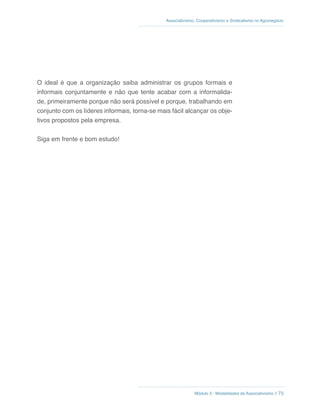 Módulo 3 - Modalidades de Associativismo // 73
Associativismo, Cooperativismo e Sindicalismo no Agronegócio
O ideal é que a organização saiba administrar os grupos formais e
informais conjuntamente e não que tente acabar com a informalida-
de, primeiramente porque não será possível e porque, trabalhando em
conjunto com os líderes informais, torna-se mais fácil alcançar os obje-
tivos propostos pela empresa.
Siga em frente e bom estudo!
 