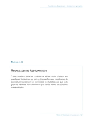 Módulo 3 - Modalidades de Associativismo // 52
Associativismo, Cooperativismo e Sindicalismo no Agronegócio
Modalidades de Associativismo
O associativismo pode ser praticado de várias formas previstas em
suas bases ideológicas, por isso as diversas formas e modalidades do
associativismo precisam ser conhecidas e estudadas para que cada
grupo de interesse possa identificar qual atende melhor seus anseios
e necessidades.
Módulo 3
 