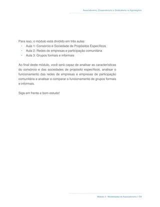 Módulo 3 - Modalidades de Associativismo // 54
Associativismo, Cooperativismo e Sindicalismo no Agronegócio
Para isso, o módulo está dividido em três aulas:
•	 Aula 1: Consórcio e Sociedade de Propósitos Específicos
•	 Aula 2: Redes de empresas e participação comunitária
•	 Aula 3: Grupos formais e informais
Ao final deste módulo, você será capaz de analisar as características
do consórcio e das sociedades de propósito específicos, analisar o
funcionamento das redes de empresas e empresas de participação
comunitária e analisar e comparar o funcionamento de grupos formais
e informais.
Siga em frente e bom estudo!
 