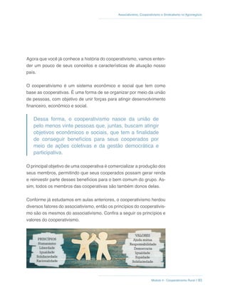 Módulo 4 - Cooperativismo Rural // 83
Associativismo, Cooperativismo e Sindicalismo no Agronegócio
Agora que você já conhece a história do cooperativismo, vamos enten-
der um pouco de seus conceitos e características de atuação nosso
país.
O cooperativismo é um sistema econômico e social que tem como
base as cooperativas. É uma forma de se organizar por meio da união
de pessoas, com objetivo de unir forças para atingir desenvolvimento
financeiro, econômico e social.
Dessa forma, o cooperativismo nasce da união de
pelo menos vinte pessoas que, juntas, buscam atingir
objetivos econômicos e sociais, que tem a finalidade
de conseguir benefícios para seus cooperados por
meio de ações coletivas e da gestão democrática e
participativa.
O principal objetivo de uma cooperativa é comercializar a produção dos
seus membros, permitindo que seus cooperados possam gerar renda
e reinvestir parte desses benefícios para o bem comum do grupo. As-
sim, todos os membros das cooperativas são também donos delas.
Conforme já estudamos em aulas anteriores, o cooperativismo herdou
diversos fatores do associativismo, então os princípios do cooperativis-
mo são os mesmos do associativismo. Confira a seguir os princípios e
valores do cooperativismo.
 