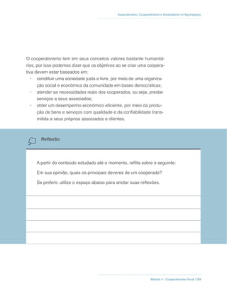 Módulo 4 - Cooperativismo Rural // 84
Associativismo, Cooperativismo e Sindicalismo no Agronegócio
O cooperativismo tem em seus conceitos valores bastante humanitá-
rios, por isso podemos dizer que os objetivos ao se criar uma coopera-
tiva devem estar baseados em:
•	 constituir uma sociedade justa e livre, por meio de uma organiza-
ção social e econômica da comunidade em bases democráticas;
•	 atender as necessidades reais dos cooperados, ou seja, prestar
serviços a seus associados;
•	 obter um desempenho econômico eficiente, por meio da produ-
ção de bens e serviços com qualidade e da confiabilidade trans-
mitida a seus próprios associados e clientes.
Reflexão
A partir do conteúdo estudado até o momento, reflita sobre o seguinte:
Em sua opinião, quais os principais deveres de um cooperado?
Se preferir, utilize o espaço abaixo para anotar suas reflexões.
 
