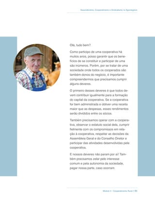 Módulo 4 - Cooperativismo Rural // 85
Associativismo, Cooperativismo e Sindicalismo no Agronegócio
Olá, tudo bem?
Como participo de uma cooperativa há
muitos anos, posso garantir que os bene-
fícios de se constituir e participar de uma
são inúmeros. Porém, por se tratar de uma
sociedade onde todos os cooperados são
também donos do negócio, é importante
compreendermos que precisamos cumprir
alguns deveres.
O primeiro desses deveres é que todos de-
vem contribuir igualmente para a formação
do capital da cooperativa. Se a cooperativa
for bem administrada e obtiver uma receita
maior que as despesas, esses rendimentos
serão divididos entre os sócios.
Também precisamos operar com a coopera-
tiva, observar o estatuto social dela, cumprir
fielmente com os compromissos em rela-
ção à cooperativa, respeitar as decisões da
Assembleia Geral e do Conselho Diretor e
participar das atividades desenvolvidas pela
cooperativa.
E nossos deveres não param por aí! Tam-
bém precisamos zelar pelo interesse
comum e pela autonomia da sociedade,
pagar nossa parte, caso ocorram
 