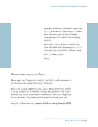 Módulo 4 - Cooperativismo Rural // 86
Associativismo, Cooperativismo e Sindicalismo no Agronegócio
prejuízos financeiros, estimular a integração
da cooperativa com o movimento cooperati-
vista e buscar capacitação profissional
para o desempenho das atividades de coo-
perados.
Ao cumprir nossos deveres, contribuímos
para o fortalecimento da cooperativa e, con-
sequentemente, de nossos negócios rurais.
Até logo e bom estudo,
Paulo.
Ramos do cooperativismo no Brasil
Neste tópico, você conhecerá quantos, quais são e qual a atividade de
um dos ramos do cooperativismo no nosso país.
No ano de 1993, a Organização das Cooperativas Brasileiras, a OCB,
a fim de acompanhar a dinâmica social do país, reformulou as nomen-
claturas dos ramos cooperativos, inserindo-se dentro das exigências
atuais, de acordo com as características de trabalho de cada uma.
A seguir, confira quais são os ramos definidos e descritos pela OCB.
 