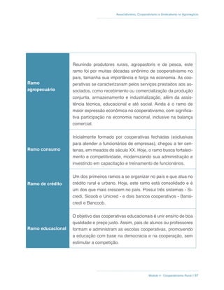 Módulo 4 - Cooperativismo Rural // 87
Associativismo, Cooperativismo e Sindicalismo no Agronegócio
Ramo
agropecuário
Reunindo produtores rurais, agropastoris e de pesca, este
ramo foi por muitas décadas sinônimo de cooperativismo no
país, tamanha sua importância e força na economia. As coo-
perativas se caracterizavam pelos serviços prestados aos as-
sociados, como recebimento ou comercialização da produção
conjunta, armazenamento e industrialização, além da assis-
tência técnica, educacional e até social. Ainda é o ramo de
maior expressão econômica no cooperativismo, com significa-
tiva participação na economia nacional, inclusive na balança
comercial.
Ramo consumo
Inicialmente formado por cooperativas fechadas (exclusivas
para atender a funcionários de empresas), chegou a ter cen-
tenas, em meados do século XX. Hoje, o ramo busca fortaleci-
mento e competitividade, modernizando sua administração e
investindo em capacitação e treinamento de funcionários.
Ramo de crédito
Um dos primeiros ramos a se organizar no país e que atua no
crédito rural e urbano. Hoje, este ramo está consolidado e é
um dos que mais crescem no país. Possui três sistemas - Si-
credi, Sicoob e Unicred - e dois bancos cooperativos - Bansi-
credi e Bancoob.
Ramo educacional
O objetivo das cooperativas educacionais é unir ensino de boa
qualidade e preço justo. Assim, pais de alunos ou professores
formam e administram as escolas cooperativas, promovendo
a educação com base na democracia e na cooperação, sem
estimular a competição.
 