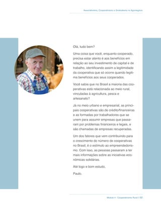 Módulo 4 - Cooperativismo Rural // 92
Associativismo, Cooperativismo e Sindicalismo no Agronegócio
Olá, tudo bem?
Uma coisa que você, enquanto cooperado,
precisa estar atento é aos benefícios em
relação ao seu investimento de capital e de
trabalho, identificando assim a legitimidade
da cooperativa que só ocorre quando legiti-
ma benefícios aos seus cooperados.
Você sabia que no Brasil a maioria das coo-
perativas está relacionada ao meio rural,
vinculadas à agricultura, pesca e
artesanato?
Já no meio urbano e empresarial, as princi-
pais cooperativas são de crédito/financeiras
e as formadas por trabalhadores que se
unem para assumir empresas que passa-
ram por problemas financeiros e legais, e
são chamadas de empresas recuperadas.
Um dos fatores que vem contribuindo para
o crescimento do número de cooperativas
no Brasil, é o estímulo ao empreendedoris-
mo. Com isso, as pessoas passaram a ter
mais informações sobre as iniciativas eco-
nômicas solidárias.
Até logo e bom estudo,
Paulo.
 