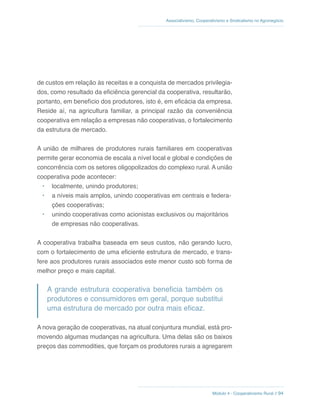 Módulo 4 - Cooperativismo Rural // 94
Associativismo, Cooperativismo e Sindicalismo no Agronegócio
de custos em relação às receitas e a conquista de mercados privilegia-
dos, como resultado da eficiência gerencial da cooperativa, resultarão,
portanto, em benefício dos produtores, isto é, em eficácia da empresa.
Reside aí, na agricultura familiar, a principal razão da conveniência
cooperativa em relação a empresas não cooperativas, o fortalecimento
da estrutura de mercado.
A união de milhares de produtores rurais familiares em cooperativas
permite gerar economia de escala a nível local e global e condições de
concorrência com os setores oligopolizados do complexo rural. A união
cooperativa pode acontecer:
•	 localmente, unindo produtores;
•	 a níveis mais amplos, unindo cooperativas em centrais e federa-
ções cooperativas;
•	 unindo cooperativas como acionistas exclusivos ou majoritários
de empresas não cooperativas.
A cooperativa trabalha baseada em seus custos, não gerando lucro,
com o fortalecimento de uma eficiente estrutura de mercado, e trans-
fere aos produtores rurais associados este menor custo sob forma de
melhor preço e mais capital.
A grande estrutura cooperativa beneficia também os
produtores e consumidores em geral, porque substitui
uma estrutura de mercado por outra mais eficaz.
A nova geração de cooperativas, na atual conjuntura mundial, está pro-
movendo algumas mudanças na agricultura. Uma delas são os baixos
preços das commodities, que forçam os produtores rurais a agregarem
 