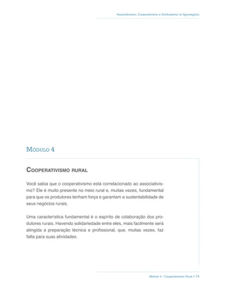 Módulo 4 - Cooperativismo Rural // 74
Associativismo, Cooperativismo e Sindicalismo no Agronegócio
Cooperativismo rural
Você sabia que o cooperativismo está correlacionado ao associativis-
mo? Ele é muito presente no meio rural e, muitas vezes, fundamental
para que os produtores tenham força e garantam a sustentabilidade de
seus negócios rurais.
Uma característica fundamental é o espírito de colaboração dos pro-
dutores rurais. Havendo solidariedade entre eles, mais facilmente será
atingida a preparação técnica e profissional, que, muitas vezes, faz
falta para suas atividades.
Módulo 4
 
